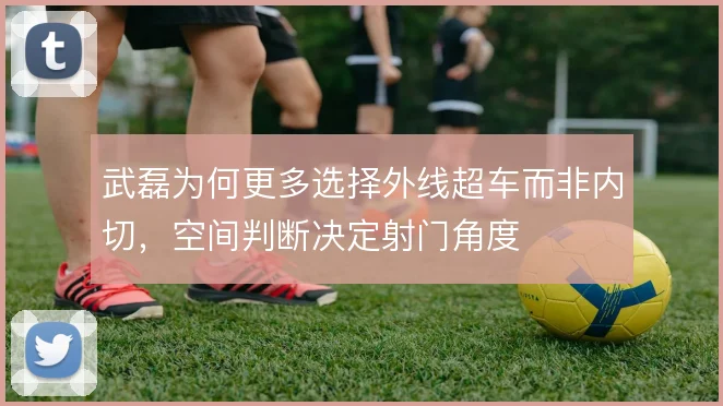 武磊为何更多选择外线超车而非内切，空间判断决定射门角度